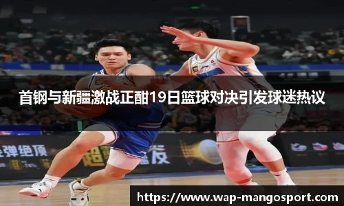 首钢与新疆激战正酣19日篮球对决引发球迷热议